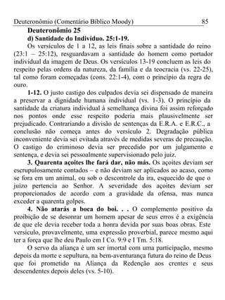 Deuteronômio (Comentário Bíblico Moody) 85 
Deuteronômio 25 
d) Santidade do Indivíduo. 25:1-19. 
Os versículos de 1 a 12, as leis finais sobre a santidade do reino 
(23:1 – 25:12), resguardavam a santidade do homem como portador 
individual da imagem de Deus. Os versículos 13-19 concluem as leis do 
respeito pelas ordens da natureza, da família e da teocracia (vs. 22-25), 
tal como foram começadas (cons. 22:1-4), com o princípio da regra de 
ouro. 
1-12. O justo castigo dos culpados devia sei dispensado de maneira 
a preservar a dignidade humana individual (vs. 1-3). O princípio da 
santidade da criatura individual à semelhança divina foi assim reforçado 
nos pontos onde esse respeito poderia mais plausivelmente ser 
prejudicado. Contrariando a divisão de sentenças da E.R.A. e E.R.C., a 
conclusão não começa antes do versículo 2. Degradação pública 
inconveniente devia sei evitada através de medidas severas de precaução. 
O castigo do criminoso devia ser precedido por um julgamento e 
sentença, e devia sei pessoalmente supervisionado pelo juiz. 
3. Quarenta açoites lhe fará dar, não más. Os açoites deviam ser 
escrupulosamente contados – e não deviam ser aplicados ao acaso, como 
se fora em um animal, ou sob o descontrole da ira, esquecido de que o 
juízo pertencia ao Senhor. A severidade dos açoites deviam ser 
proporcionados de acordo com a gravidade da ofensa, mas nunca 
exceder a quarenta golpes. 
4. Não atarás a boca do boi. . . O complemento positivo da 
proibição de se desonrar um homem apesar de seus erros é a exigência 
de que ele devia receber toda a honra devida por suas boas obras. Este 
versículo, provavelmente, uma expressão proverbial, parece mesmo aqui 
ter a força que lhe deu Paulo em I Co. 9:9 e I Tm. 5:18. 
O servo da aliança é um ser imortal com uma participação, mesmo 
depois da morte e sepultura, na bem-aventurança futura do reino de Deus 
que foi prometido na Aliança da Redenção aos crentes e seus 
descendentes depois deles (vs. 5-10). 
 