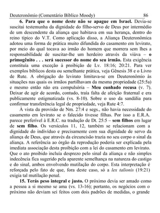 Deuteronômio (Comentário Bíblico Moody) 86 
6. Para que o nome deste não se apague em Israel. Devia-se 
suscitai testemunha da dignidade do filho-servo de Deus por intermédio 
de um descendente da aliança que habitava em sua herança, dentro do 
reino típico do V.T. Como aplicação disso, a Aliança Deuteronômica 
adotou uma forma de prática muito difundida do casamento em levirato, 
por meio do qual tocava ao irmão do homem que morrera sem lhes a 
responsabilidade de suscitar-lhe um herdeiro através da viúva – o 
primogênito . . . será sucessor do nome do seu irmão. Esta exigência 
constituía uma exceção à proibição de Lv. 18:16; 20:21. Para ver 
exemplos bíblicos desta ou semelhante prática, veja Gênesis 38 e o Livro 
de Rute. A obrigação do levirato limitava-se em Deuteronômio às 
situações nas quais os irmãos partilhavam da mesma propriedade (25:5a) 
e mesmo então não era compulsória – Meu cunhado recusa (v. 7). 
Deixar de agir de acordo, contudo, traía falta de afeição fraternal e era 
publicamente estigmatizada (vs. 8-10). Sobre o uso da sandália para 
confirmar transferência legal de propriedade, veja Rute 4:7. 
À vista da provisão de Nm. 27:4 e segs., não havia necessidade do 
casamento em levirato se o falecido tivesse filhas. Por isso a E.R.A. 
parece preferível à E.R.C. na tradução de Dt. 25:5 – sem filhos em lugar 
de sem filho. Os versículos 11, 12, também se relacionam com a 
dignidade do indivíduo e precisamente com sua dignidade de servo da 
aliança de Deus, que através da circuncisão trazia no seu corpo o sinal da 
aliança. A referência ao órgão da reprodução poderia ser explicada pela 
imediata associação desta proibição com a lei do casamento em levirato. 
Que o ato proibido incluía desprezo pelo sinal da aliança e não simples 
indecência fica sugerido pela aparente semelhança na natureza do castigo 
e do sinal, ambos envolvendo mutilação do corpo. Esta interpretação é 
reforçada pelo fato de que, fora deste caso, só a lex talionis (19:21) 
exigia tal mutilação penal. 
15. Terás peso integral e justo. O próximo devia ser amado como 
a pessoa a si mesmo se ama (vs. 13-16); portanto, os negócios com o 
próximo não deviam sei feitos com dois padrões de medidas, o grande 
 