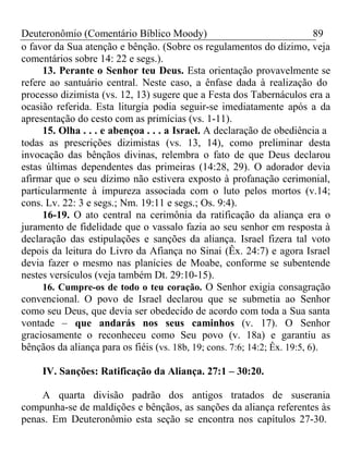 Deuteronômio (Comentário Bíblico Moody) 89 
o favor da Sua atenção e bênção. (Sobre os regulamentos do dízimo, veja 
comentários sobre 14: 22 e segs.). 
13. Perante o Senhor teu Deus. Esta orientação provavelmente se 
refere ao santuário central. Neste caso, a ênfase dada à realização do 
processo dizimista (vs. 12, 13) sugere que a Festa dos Tabernáculos era a 
ocasião referida. Esta liturgia podia seguir-se imediatamente após a da 
apresentação do cesto com as primícias (vs. 1-11). 
15. Olha . . . e abençoa . . . a Israel. A declaração de obediência a 
todas as prescrições dizimistas (vs. 13, 14), como preliminar desta 
invocação das bênçãos divinas, relembra o fato de que Deus declarou 
estas últimas dependentes das primeiras (14:28, 29). O adorador devia 
afirmar que o seu dízimo não estivera exposto à profanação cerimonial, 
particularmente à impureza associada com o luto pelos mortos (v.14; 
cons. Lv. 22: 3 e segs.; Nm. 19:11 e segs.; Os. 9:4). 
16-19. O ato central na cerimônia da ratificação da aliança era o 
juramento de fidelidade que o vassalo fazia ao seu senhor em resposta à 
declaração das estipulações e sanções da aliança. Israel fizera tal voto 
depois da leitura do Livro da Afiança no Sinai (Êx. 24:7) e agora Israel 
devia fazer o mesmo nas planícies de Moabe, conforme se subentende 
nestes versículos (veja também Dt. 29:10-15). 
16. Cumpre-os de todo o teu coração. O Senhor exigia consagração 
convencional. O povo de Israel declarou que se submetia ao Senhor 
como seu Deus, que devia ser obedecido de acordo com toda a Sua santa 
vontade – que andarás nos seus caminhos (v. 17). O Senhor 
graciosamente o reconheceu como Seu povo (v. 18a) e garantiu as 
bênçãos da aliança para os fiéis (vs. 18b, 19; cons. 7:6; 14:2; Êx. 19:5, 6). 
IV. Sanções: Ratificação da Aliança. 27:1 – 30:20. 
A quarta divisão padrão dos antigos tratados de suserania 
compunha-se de maldições e bênçãos, as sanções da aliança referentes às 
penas. Em Deuteronômio esta seção se encontra nos capítulos 27-30. 
 