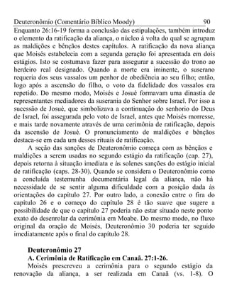 Deuteronômio (Comentário Bíblico Moody) 90 
Enquanto 26:16-19 forma a conclusão das estipulações, também introduz 
o elemento da ratificação da aliança, o núcleo à volta do qual se agrupam 
as maldições e bênçãos destes capítulos. A ratificação da nova aliança 
que Moisés estabelecia com a segunda geração foi apresentada em dois 
estágios. Isto se costumava fazer para assegurar a sucessão do trono ao 
herdeiro real designado. Quando a morte era iminente, o suserano 
requeria dos seus vassalos um penhor de obediência ao seu filho; então, 
logo após a ascensão do filho, o voto da fidelidade dos vassalos era 
repetido. Do mesmo modo, Moisés e Josué formavam uma dinastia de 
representantes mediadores da suserania do Senhor sobre Israel. Por isso a 
sucessão de Josué, que simbolizava a continuação do senhorio do Deus 
de Israel, foi assegurada pelo voto de Israel, antes que Moisés morresse, 
e mais tarde novamente através de uma cerimônia de ratificação, depois 
da ascensão de Josué. O pronunciamento de maldições e bênçãos 
destaca-se em cada um desses rituais de ratificação. 
A seção das sanções de Deuteronômio começa com as bênçãos e 
maldições a serem usadas no segundo estágio da ratificação (cap. 27), 
depois retorna à situação imediata e às solenes sanções do estágio inicial 
de ratificação (caps. 28-30). Quando se considera o Deuteronômio como 
a concluída testemunha documentária legal da aliança, não há 
necessidade de se sentir alguma dificuldade com a posição dada às 
orientações do capítulo 27. Por outro lado, a conexão entre o fira do 
capítulo 26 e o começo do capítulo 28 é tão suave que sugere a 
possibilidade de que o capítulo 27 poderia não estar situado neste ponto 
exato do desenrolar da cerimônia em Moabe. Do mesmo modo, no fluxo 
original da oração de Moisés, Deuteronômio 30 poderia ter seguido 
imediatamente após o final do capítulo 28. 
Deuteronômio 27 
A. Cerimônia de Ratificação em Canaã. 27:1-26. 
Moisés prescreveu a cerimônia para o segundo estágio da 
renovação da aliança, a ser realizada em Canaã (vs. 1-8). O 
 