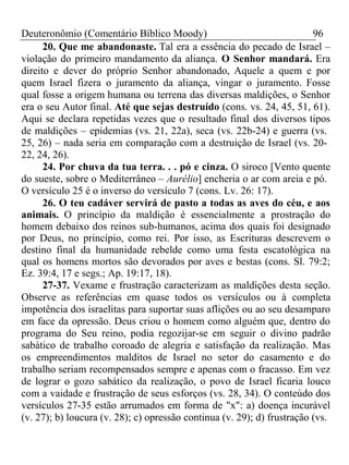 Deuteronômio (Comentário Bíblico Moody) 96 
20. Que me abandonaste. Tal era a essência do pecado de Israel – 
violação do primeiro mandamento da aliança. O Senhor mandará. Era 
direito e dever do próprio Senhor abandonado, Aquele a quem e por 
quem Israel fizera o juramento da aliança, vingar o juramento. Fosse 
qual fosse a origem humana ou terrena das diversas maldições, o Senhor 
era o seu Autor final. Até que sejas destruído (cons. vs. 24, 45, 51, 61). 
Aqui se declara repetidas vezes que o resultado final dos diversos tipos 
de maldições – epidemias (vs. 21, 22a), seca (vs. 22b-24) e guerra (vs. 
25, 26) – nada seria em comparação com a destruição de Israel (vs. 20- 
22, 24, 26). 
24. Por chuva da tua terra. . . pó e cinza. O siroco [Vento quente 
do sueste, sobre o Mediterrâneo – Aurélio] encheria o ar com areia e pó. 
O versículo 25 é o inverso do versículo 7 (cons. Lv. 26: 17). 
26. O teu cadáver servirá de pasto a todas as aves do céu, e aos 
animais. O princípio da maldição é essencialmente a prostração do 
homem debaixo dos reinos sub-humanos, acima dos quais foi designado 
por Deus, no princípio, como rei. Por isso, as Escrituras descrevem o 
destino final da humanidade rebelde como uma festa escatológica na 
qual os homens mortos são devorados por aves e bestas (cons. Sl. 79:2; 
Ez. 39:4, 17 e segs.; Ap. 19:17, 18). 
27-37. Vexame e frustração caracterizam as maldições desta seção. 
Observe as referências em quase todos os versículos ou à completa 
impotência dos israelitas para suportar suas aflições ou ao seu desamparo 
em face da opressão. Deus criou o homem como alguém que, dentro do 
programa do Seu reino, podia regozijar-se em seguir o divino padrão 
sabático de trabalho coroado de alegria e satisfação da realização. Mas 
os empreendimentos malditos de Israel no setor do casamento e do 
trabalho seriam recompensados sempre e apenas com o fracasso. Em vez 
de lograr o gozo sabático da realização, o povo de Israel ficaria louco 
com a vaidade e frustração de seus esforços (vs. 28, 34). O conteúdo dos 
versículos 27-35 estão arrumados em forma de "x": a) doença incurável 
(v. 27); b) loucura (v. 28); c) opressão continua (v. 29); d) frustração (vs. 
 