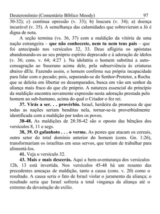 Deuteronômio (Comentário Bíblico Moody) 97 
30-32); c) contínua opressão (v. 33); b) loucura (v. 34); a) doença 
incurável (v. 35). A semelhança das calamidades que sobrevieram a Jó é 
digna de nota. 
A seção termina (vs. 36, 37) com a maldição da vitória de uma 
nação estrangeira – que não conheceste, nem tu nem teus pais – que 
foi antecipado nos versículos 32, 33. Deus afligiria os apóstatas 
abandonando-os ao seu próprio espírito depravado e à adoração de ídolos 
(v. 36; cons. v. 64; 4:27 ). Na idolatria o homem substitui a auto-consagração 
ao Suserano acima dele, pela subserviência às criaturas 
abaixo dEle. Fazendo assim, o homem confirma sua própria incapacidade 
para lidar com o pecado; pois, separando-se do Senhor-Protetor, a Rocha 
que se deleita em libertar os desamparados, busca em vão um senhor da 
aliança mais fraco do que ele próprio. A natureza essencial do princípio 
da maldição encontra novamente expressão nesta adoração prestada pelo 
homem ao sub-humano, acima do qual o Criador o fez rei. 
37. Virás a ser. . . provérbio. Israel, herdeira da promessa de que 
todas as nações seriam benditas nela, tornar-se-ia proverbialmente 
identificada com a maldição por todos os povos. 
38-48. As maldições de 28:38-42 são o oposto das bênçãos dos 
versículos 8, 11 e segs. 
38, 39. O gafanhoto . . . o verme. As pestes que atacam os cereais, 
outro setor do total domínio anterior do homem (cons. Gn. 1:26), 
transformariam os israelitas em seus servos, que teriam de trabalhar para 
alimentá-los. 
41. Veja o versículo 32. 
43. Mais e mais descerás. Aqui a bem-aventurança dos versículos 
12b, 13 está invertida. Nos versículos 45-48 há um resumo das 
precedentes ameaças de maldição, tanto a causa (cons. v. 20) como o 
resultado. A causa seria o fato de Israel violar o juramento da aliança; o 
resultado seria que Israel sofreria a total vingança da aliança até o 
extremo da devastação do exílio. 
 