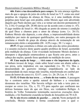 Deuteronômio (Comentário Bíblico Moody) 98 
46b. Entre a tua descendência para sempre. Se esta ameaça significa 
mais do que o apogeu do juízo do exílio de Israel no V.T. como um sinal 
perpétuo da vingança da aliança de Deus, se é uma maldição divina 
perpétua para Israel que está predita, então Moisés aqui está advertindo 
daquilo que Paulo declara que viria a se tornar um decreto permanente (I 
Ts. 2:16). O castigo (Dt. 28:48) devia ser de acordo com o crime (v. 47). 
O jugo maldito de Israel (v. 48) chegada ao ponto do retomo á condição 
da qual Deus a chamou para o amor da aliança (cons. Lv. 26:13). 
Embora Moisés não deprecie, a esta altura, a impressionabilidade destas 
maldições por meio de quaisquer qualificações, em outra passagem ele 
proclama o triunfo da graça da aliança através da restauração de um 
remanescente eleito e arrependido (Dt . 4:29 e segs.; 30: 1 e segs.). 
49-57. O que constituiu o clímax em cada uma das séries precedentes 
é o assunto exclusivo deste quarto quadro profético de Israel, acometido 
pela maldição da aliança. Com vivacidade inclemente Moisés declara o 
desespero e degradação estarrecedores a que ficaria este povo, antes a 
cabeça das nações, quando fosse apanhado na maldição do cerco. 
49. Uma nação de longe . . . virá como o vôo impetuoso da águia. 
O bárbaro invasor de longe, vindo sobre Israel como um abutre sobre a 
sua presa, seria impiedoso em sua rapacidade (vs. 50, 51). Mas a 
desumanidade do guerreiro inimigo empalideceria ao lado da 
desumanidade da mais meiga mãe israelita, transformada em canibal por 
causa do horror do cerco (vs. 52-57 ; cons. Lv. 26: 29; Lm. 4: 1-10). 
51-53. O fruto da tua terra . . . o fruto do teu ventre. A passagem 
faz o contraste entre o apetite natural do bárbaro e a voracidade 
desumana dos israelitas. Não haveria refúgio em toda a terra para se 
escapar ao cerco (vs. 52a, c, 55, 57) para aqueles que confiaram nas 
defesas humanas mais do que em Deus, seu verdadeiro Refúgio. A 
história do Velho Testamento testemunha sucessivas execuções desta 
maldição, e foi finalmente exaurida na Queda de Jerusalém em 70 A.D. 
58. Se não tiveres cuidado de guardar . . . esta lei. Neste parágrafo de 
conclusão, Moisés retorna à forma condicional com a qual o 
 