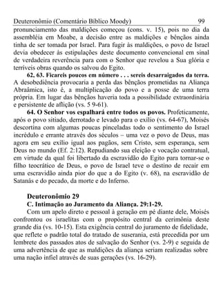 Deuteronômio (Comentário Bíblico Moody) 99 
pronunciamento das maldições começou (cons. v. 15), pois no dia da 
assembléia em Moabe, a decisão entre as maldições e bênçãos ainda 
tinha de ser tomada por Israel. Para fugir às maldições, o povo de Israel 
devia obedecer às estipulações deste documento convencional em sinal 
de verdadeira reverência para com o Senhor que revelou a Sua glória e 
terríveis obras quando os salvou do Egito. 
62, 63. Ficareis poucos em número . . . sereis desarraigados da terra. 
A desobediência provocaria a perda das bênçãos prometidas na Aliança 
Abraâmica, isto é, a multiplicação do povo e a posse de uma terra 
própria. Em lugar das bênçãos haveria toda a possibilidade extraordinária 
e persistente de aflição (vs. 5 9-61). 
64. O Senhor vos espalhará entre todos os povos. Profeticamente, 
após o povo sitiado, derrotado e levado para o exílio (vs. 64-67), Moisés 
descortina com algumas poucas pinceladas todo o sentimento do Israel 
incrédulo e errante através dos séculos – uma vez o povo de Deus, mas 
agora em seu exílio igual aos pagãos, sem Cristo, sem esperança, sem 
Deus no mundo (Ef. 2:12). Repudiando sua eleição e vocação contratual, 
em virtude da qual foi libertado da escravidão do Egito para tornar-se o 
filho teocrático de Deus, o povo de Israel teve o destino de recair em 
uma escravidão ainda pior do que a do Egito (v. 68), na escravidão de 
Satanás e do pecado, da morte e do Inferno. 
Deuteronômio 29 
C. Intimação ao Juramento da Aliança. 29:1-29. 
Com um apelo direto e pessoal à geração em pé diante dele, Moisés 
confrontou os israelitas com o propósito central da cerimônia deste 
grande dia (vs. 10-15). Esta exigência central do juramento de fidelidade, 
que reflete o padrão total do tratado de suserania, está precedida por um 
lembrete dos passados atos de salvação do Senhor (vs. 2-9) e seguida de 
uma advertência de que as maldições da aliança seriam realizadas sobre 
uma nação infiel através de suas gerações (vs. 16-29). 
 