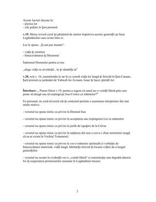 Aceste lucruri duceau la:
- pieirea lor
- zile pu ine în ara promisăț ț
v.19, Moise invocă cerul i pământul de martor împotriva acestei genera ii pe bazaș ț
Legământului care exista între ei.
Lor le spune: ,, i-am pus înainte":ț
- via a i moarteaț ș
- binecuvântarea i blestemulș
Îndemnul Domnului pentru ei era:
,,alege via a ca să trăie ti , tu i sămân a ta"ț ș ș ț
v.20, reia v. 16, reamintindu-le iar în ce constă via a lor lungă i fericită în ara Canaan,ț ș ț
ară pronisă cu jurământ de Yahweh lui Avraam, Isaac i Iacov părin i lor.ț ș ț
Întrebare: ,, Putem folosi v.19, pentru a sugera că omul are o voin ă liberă prin careț
poate să aleagă sau să respingă pe Isus Cristos ca mântuitor?"
Eu personal, nu cred că textul cât i contextul permite o asemenea interpretare din maiș
multe motive:
- versetul nu spune nimic cu privire la Domnul Isus
- versetul nu spune nimic cu privire la acceptarea sau respingerea Lui ca mântuitor
- versetul nu spune nimic cu privire la jertfa de ispa ire de la Calvarș
- versetul nu spune nimic cu privire la na terea din nou a cuiva ( chiar arminienii neagăș
că ea ar exista în Vechiul Testament)
- versetul nu spune nimic cu privire la vre-o mântuire spirituală ci vorbe te deș
binecuvântare materială, via ă lungă, bătrâne e fericită i locuire a ării de-a lungulț ț ș ț
genera iilorț
- versetul nu scoate în eviden ă vre-o ,,vointă liberă" ci reaminte te mai degrabă datoriaț ș
lor i respectarea promisiunilor asumate în Legământul mozaic.ș
2
 