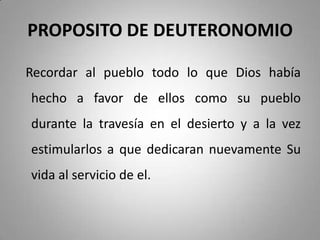 PROPOSITO DE DEUTERONOMIO
Recordar al pueblo todo lo que Dios había
hecho a favor de ellos como su pueblo
durante la travesía en el desierto y a la vez
estimularlos a que dedicaran nuevamente Su
vida al servicio de el.
 