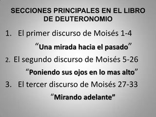 SECCIONES PRINCIPALES EN EL LIBRO
DE DEUTERONOMIO
1. El primer discurso de Moisés 1-4
“Una mirada hacia el pasado”
2. El segundo discurso de Moisés 5-26
“Poniendo sus ojos en lo mas alto”
3. El tercer discurso de Moisés 27-33
“Mirando adelante”
 