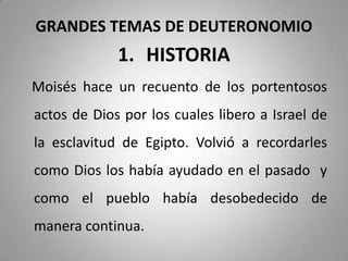 GRANDES TEMAS DE DEUTERONOMIO
1. HISTORIA
Moisés hace un recuento de los portentosos
actos de Dios por los cuales libero a Israel de
la esclavitud de Egipto. Volvió a recordarles
como Dios los había ayudado en el pasado y
como el pueblo había desobedecido de
manera continua.
 