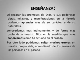 ENSEÑANZA:
Al repasar las promesas de Dios, y sus poderosas
obras, milagros, y manifestaciones en la historia
podemos aprender mas de su carácter, y de su
naturaleza.
conoceríamos mas íntimamente, y de forma mas
profunda a nuestro Dios en la medida que mas
conozcamos como ha actuado en el pasado.
Por otro lado podríamos evitar muchos errores en
nuestra propia vida, aprendiendo de los errores de
las personas en el pasado
 