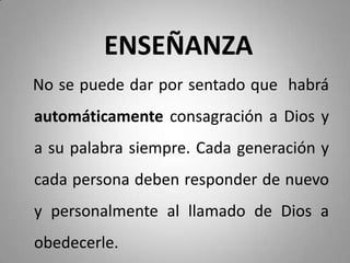 ENSEÑANZA
No se puede dar por sentado que habrá
automáticamente consagración a Dios y
a su palabra siempre. Cada generación y
cada persona deben responder de nuevo
y personalmente al llamado de Dios a
obedecerle.
 
