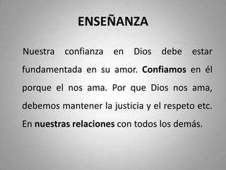 ENSEÑANZA
Nuestra confianza en Dios debe estar
fundamentada en su amor. Confiamos en él
porque el nos ama. Por que Dios nos ama,
debemos mantener la justicia y el respeto etc.
En nuestras relaciones con todos los demás.
 