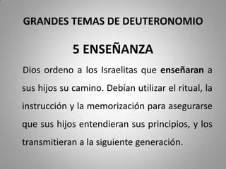GRANDES TEMAS DE DEUTERONOMIO
5 ENSEÑANZA
Dios ordeno a los Israelitas que enseñaran a
sus hijos su camino. Debían utilizar el ritual, la
instrucción y la memorización para asegurarse
que sus hijos entendieran sus principios, y los
transmitieran a la siguiente generación.
 