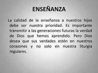 ENSEÑANZA
La calidad de la enseñanza a nuestros hijos
debe ser nuestra prioridad. Es importante
transmitir a las generaciones futuras la verdad
de Dios que hemos aprendido. Pero Dios
desea que sus verdades estén en nuestros
corazones y no solo en nuestra liturgia
regulares.
 