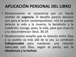 APLICACIÓN PERSONAL DEL LIBRO
• Deuteronomio se caracteriza por un fuerte
sentido de urgencia. El desafío parece decisivo
aun para el lector contemporáneo: «Os he puesto
delante la vida y la muerte, la bendición y la
maldición; escoge, pues, la vida, para que vivas tú
y tu descendencia» Deut. 30.19.
• Deuteronomio enseña que la relación entre Dios
y su pueblo va más allá de la Ley. La condición
indispensable para mantener una relación
adecuada con Dios, según el pacto, son la
obediencia y la lealtad.
 