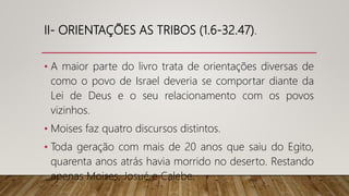 II- ORIENTAÇÕES AS TRIBOS (1.6-32.47).
• A maior parte do livro trata de orientações diversas de
como o povo de Israel deveria se comportar diante da
Lei de Deus e o seu relacionamento com os povos
vizinhos.
• Moises faz quatro discursos distintos.
• Toda geração com mais de 20 anos que saiu do Egito,
quarenta anos atrás havia morrido no deserto. Restando
apenas Moises, Josué e Calebe.
 