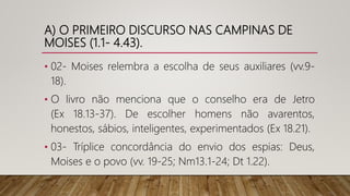 A) O PRIMEIRO DISCURSO NAS CAMPINAS DE
MOISES (1.1- 4.43).
• 02- Moises relembra a escolha de seus auxiliares (vv.9-
18).
• O livro não menciona que o conselho era de Jetro
(Ex 18.13-37). De escolher homens não avarentos,
honestos, sábios, inteligentes, experimentados (Ex 18.21).
• 03- Tríplice concordância do envio dos espias: Deus,
Moises e o povo (vv. 19-25; Nm13.1-24; Dt 1.22).
 