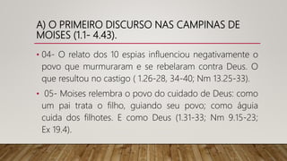 A) O PRIMEIRO DISCURSO NAS CAMPINAS DE
MOISES (1.1- 4.43).
• 04- O relato dos 10 espias influenciou negativamente o
povo que murmuraram e se rebelaram contra Deus. O
que resultou no castigo ( 1.26-28, 34-40; Nm 13.25-33).
• 05- Moises relembra o povo do cuidado de Deus: como
um pai trata o filho, guiando seu povo; como águia
cuida dos filhotes. E como Deus (1.31-33; Nm 9.15-23;
Ex 19.4).
 