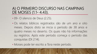 A) O PRIMEIRO DISCURSO NAS CAMPINAS
DE MOISES (1.1- 4.43).
• 09- O silencio de Deus (2.25).
• Os relatos bíblicos registrados são de um ano e oito
meses. Depois disto se inicia o período de 38 anos e
quatro meses no deserto. Os quais não há informações
ou registros. Após este período começa o período das
conquistas (Dt 2:14).
• Moises pode ter escrito a Tora neste período.
 