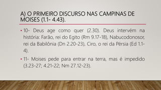 A) O PRIMEIRO DISCURSO NAS CAMPINAS DE
MOISES (1.1- 4.43).
• 10- Deus age como quer (2.30). Deus intervém na
história: Farão, rei do Egito (Rm 9.17-18), Nabucodonosor,
rei da Babilônia (Dn 2.20-23), Ciro, o rei da Pérsia (Ed 1.1-
4).
• 11- Moises pede para entrar na terra, mas é impedido
(3.23-27; 4.21-22; Nm 27.12-23).
 