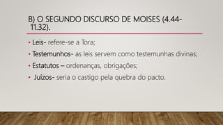 B) O SEGUNDO DISCURSO DE MOISES (4.44-
11.32).
• Leis- refere-se a Tora;
• Testemunhos- as leis servem como testemunhas divinas;
• Estatutos – ordenanças, obrigações;
• Juízos- seria o castigo pela quebra do pacto.
 