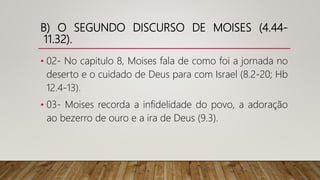 B) O SEGUNDO DISCURSO DE MOISES (4.44-
11.32).
• 02- No capitulo 8, Moises fala de como foi a jornada no
deserto e o cuidado de Deus para com Israel (8.2-20; Hb
12.4-13).
• 03- Moises recorda a infidelidade do povo, a adoração
ao bezerro de ouro e a ira de Deus (9.3).
 