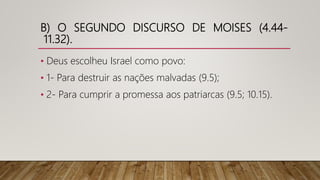 B) O SEGUNDO DISCURSO DE MOISES (4.44-
11.32).
• Deus escolheu Israel como povo:
• 1- Para destruir as nações malvadas (9.5);
• 2- Para cumprir a promessa aos patriarcas (9.5; 10.15).
 
