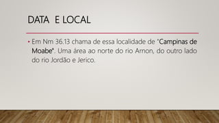 DATA E LOCAL
• Em Nm 36.13 chama de essa localidade de "Campinas de
Moabe". Uma área ao norte do rio Arnon, do outro lado
do rio Jordão e Jerico.
 