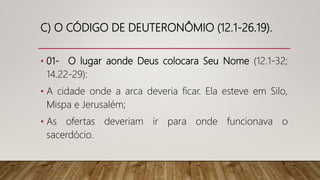 C) O CÓDIGO DE DEUTERONÔMIO (12.1-26.19).
• 01- O lugar aonde Deus colocara Seu Nome (12.1-32;
14.22-29):
• A cidade onde a arca deveria ficar. Ela esteve em Silo,
Mispa e Jerusalém;
• As ofertas deveriam ir para onde funcionava o
sacerdócio.
 