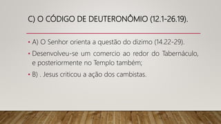 C) O CÓDIGO DE DEUTERONÔMIO (12.1-26.19).
• A) O Senhor orienta a questão do dizimo (14.22-29).
• Desenvolveu-se um comercio ao redor do Tabernáculo,
e posteriormente no Templo também;
• B) . Jesus criticou a ação dos cambistas.
 