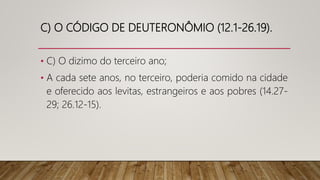 C) O CÓDIGO DE DEUTERONÔMIO (12.1-26.19).
• C) O dizimo do terceiro ano;
• A cada sete anos, no terceiro, poderia comido na cidade
e oferecido aos levitas, estrangeiros e aos pobres (14.27-
29; 26.12-15).
 