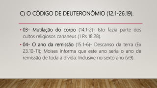 C) O CÓDIGO DE DEUTERONÔMIO (12.1-26.19).
• 03- Mutilação do corpo (14.1-2)- Isto fazia parte dos
cultos religiosos cananeus (1 Rs 18.28).
• 04- O ano da remissão (15.1-6)- Descanso da terra (Ex
23.10-11); Moises informa que este ano seria o ano de
remissão de toda a dívida. Inclusive no sexto ano (v.9).
 