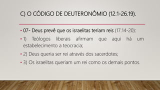 C) O CÓDIGO DE DEUTERONÔMIO (12.1-26.19).
• 07- Deus prevê que os israelitas teriam reis (17.14-20):
• 1) Teólogos liberais afirmam que aqui há um
estabelecimento a teocracia;
• 2) Deus queria ser rei através dos sacerdotes;
• 3) Os israelitas queriam um rei como os demais pontos.
 