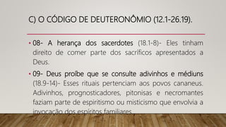 C) O CÓDIGO DE DEUTERONÔMIO (12.1-26.19).
• 08- A herança dos sacerdotes (18.1-8)- Eles tinham
direito de comer parte dos sacríficos apresentados a
Deus.
• 09- Deus proíbe que se consulte adivinhos e médiuns
(18.9-14)- Esses rituais pertenciam aos povos cananeus.
Adivinhos, prognosticadores, pitonisas e necromantes
faziam parte de espiritismo ou misticismo que envolvia a
invocação dos espíritos familiares.
 