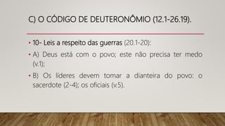 C) O CÓDIGO DE DEUTERONÔMIO (12.1-26.19).
• 10- Leis a respeito das guerras (20.1-20):
• A) Deus está com o povo; este não precisa ter medo
(v.1);
• B) Os líderes devem tomar a dianteira do povo: o
sacerdote (2-4); os oficiais (v.5).
 