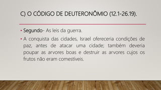 C) O CÓDIGO DE DEUTERONÔMIO (12.1-26.19).
• Segundo- As leis da guerra.
• A conquista das cidades, Israel ofereceria condições de
paz, antes de atacar uma cidade; também deveria
poupar as arvores boas e destruir as arvores cujos os
frutos não eram comestíveis.
 