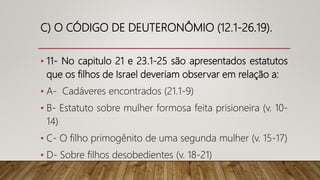 C) O CÓDIGO DE DEUTERONÔMIO (12.1-26.19).
• 11- No capitulo 21 e 23.1-25 são apresentados estatutos
que os filhos de Israel deveriam observar em relação a:
• A- Cadáveres encontrados (21.1-9)
• B- Estatuto sobre mulher formosa feita prisioneira (v. 10-
14)
• C- O filho primogênito de uma segunda mulher (v. 15-17)
• D- Sobre filhos desobedientes (v. 18-21)
 
