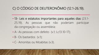 C) O CÓDIGO DE DEUTERONÔMIO (12.1-26.19).
• 13- Leis e estatutos importantes para aqueles dias (23.1-
25.19). As pessoas que não poderiam participar
da congregação ou assembleia:
• A- As pessoas com defeito (v.1; Lc13.10-17);
• B- Os bastardos (v.1);
• C- Amonitas ou Moabitas (v.3).
 