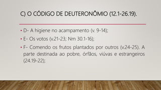 C) O CÓDIGO DE DEUTERONÔMIO (12.1-26.19).
• D- A higiene no acampamento (v. 9-14);
• E- Os votos (v.21-23; Nm 30.1-16);
• F- Comendo os frutos plantados por outros (v.24-25). A
parte destinada ao pobre, órfãos, viúvas e estrangeiros
(24.19-22);
 