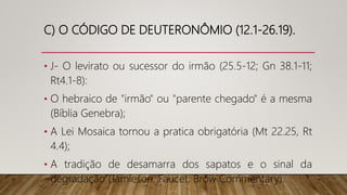 C) O CÓDIGO DE DEUTERONÔMIO (12.1-26.19).
• J- O levirato ou sucessor do irmão (25.5-12; Gn 38.1-11;
Rt4.1-8):
• O hebraico de "irmão" ou "parente chegado" é a mesma
(Bíblia Genebra);
• A Lei Mosaica tornou a pratica obrigatória (Mt 22.25, Rt
4.4);
• A tradição de desamarra dos sapatos e o sinal da
degradação (Jamieson, Faucet, Brow Commentary).
 