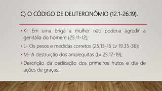 C) O CÓDIGO DE DEUTERONÔMIO (12.1-26.19).
• K- Em uma briga a mulher não poderia agredir a
genitália do homem (25.11-12);
• L- Os pesos e medidas corretos (25.13-16 Lv 19.35-36);
• M- A destruição dos amalequitas (Lv 25.17-19);
• Descrição da dedicação dos primeiros frutos e dia de
ações de graças.
 