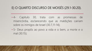 E) O QUARTO DISCURSO DE MOISÉS (29.1-30.20).
• 4- Capitulo 30, trata com as promessas de
misericórdia, esclarecendo que as maldições cairiam
sobre os inimigos de Israel (30.7,11-14);
• 5- Deus propôs ao povo a vida e o bem, a morte e o
mal (30.15);
 