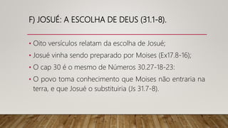 F) JOSUÉ: A ESCOLHA DE DEUS (31.1-8).
• Oito versículos relatam da escolha de Josué;
• Josué vinha sendo preparado por Moises (Ex17.8-16);
• O cap 30 é o mesmo de Números 30.27-18-23:
• O povo toma conhecimento que Moises não entraria na
terra, e que Josué o substituiria (Js 31.7-8).
 