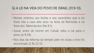 G) A LEI NA VIDA DO POVO DE ISRAEL (31.9-13).
• Moises orientou aos levitas e aos sacerdotes que a Lei
fosse lida a casa sete anos na festa da Remissão e na
festa dos Tabernáculos (Ne 8.1);
• Josué, antes de morrer em Canaã, releu a Lei para o
povo (Js 8.34);
• Nos dias da reforma do templo pelo rei Josias o livro foi
encontrado (2 Rs 22.11).
 
