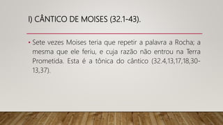 I) CÂNTICO DE MOISES (32.1-43).
• Sete vezes Moises teria que repetir a palavra a Rocha; a
mesma que ele feriu, e cuja razão não entrou na Terra
Prometida. Esta é a tônica do cântico (32.4,13,17,18,30-
13,37).
 