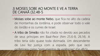 J) MOISES SOBE AO MONTE E VE A TERRA
DE CANAÃ (32.48-5
• Moises sobe ao monte Nebo, que fica no alto da cadeia
de montanhas da Jordânia, e pode observar todo o vale
do Jordão e os cumes de Israel.
• A tribo de Simeão não foi citada no devido aos pecados
de seus príncipes em Baal-Peor (Nm 25.6-8, 26.14). A
tribo teria sido quase toda dizimada. Um descendente
de Levi fez justiça com a espada, pelo que Jacó
profetizara como "instrumentos de violências" (Gn 49.5).
 