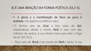 K) É UMA BENÇÃO EM FORMA POÉTICA (33.2-5).
• 1- A gloria e a manifestação de Deus ao povo é
exaltada- Há aspectos proféticos aqui:
• "O Senhor veio de Sinai, e lhes subiu de Seir;
resplandeceu desde o monte Parã, e veio com dez
milhares de santos; à sua direita havia para eles o fogo
da lei" (Dt 33:2).
• "Deus veio de Temã, e do monte de Parã o Santo. A sua
glória cobriu os céus, e a terra encheu-se do seu louvor"
(Hc 3:3).
 