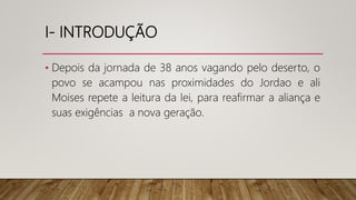 I- INTRODUÇÃO
• Depois da jornada de 38 anos vagando pelo deserto, o
povo se acampou nas proximidades do Jordao e ali
Moises repete a leitura da lei, para reafirmar a aliança e
suas exigências a nova geração.
 