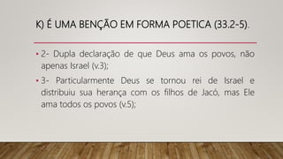 K) É UMA BENÇÃO EM FORMA POETICA (33.2-5).
• 2- Dupla declaração de que Deus ama os povos, não
apenas Israel (v.3);
• 3- Particularmente Deus se tornou rei de Israel e
distribuiu sua herança com os filhos de Jacó, mas Ele
ama todos os povos (v.5);
 