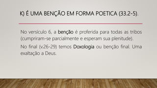 K) É UMA BENÇÃO EM FORMA POETICA (33.2-5).
No versículo 6, a benção é proferida para todas as tribos
(cumpriram-se parcialmente e esperam sua plenitude).
No final (v.26-29) temos Doxologia ou benção final. Uma
exaltação a Deus.
 