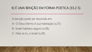 K) É UMA BENÇÃO EM FORMA POETICA (33.2-5).
A benção pode ser resumida em:
A- O Deus Eterno é sua habitação (v.27);
B- Israel habitara seguro (v.28);
C- Feliz es tu, o Israel (v.29).
 